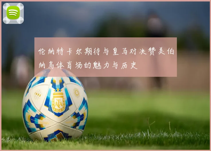 伦纳特卡尔期待与皇马对决赞美伯纳乌体育场的魅力与历史