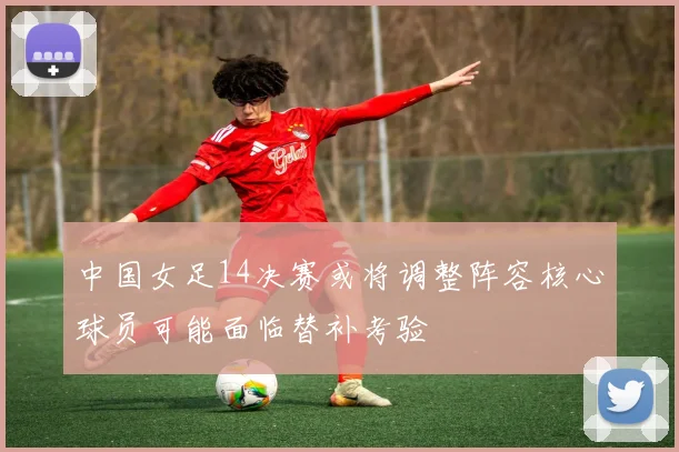 中国女足14决赛或将调整阵容核心球员可能面临替补考验