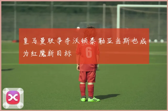 皇马曼联争夺沃顿泰勒亚当斯也成为红魔新目标