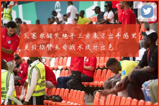 瓦塞尔错失绝平三分表示出手感觉良好称赞米奇战术设计出色