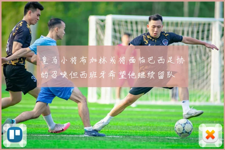 皇马小将布加林或将面临巴西足协的召唤但西班牙希望他继续留队