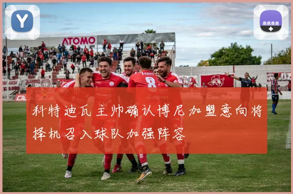 科特迪瓦主帅确认博尼加盟意向将择机召入球队加强阵容