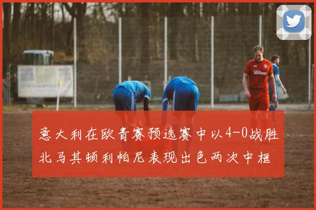 意大利在欧青赛预选赛中以4-0战胜北马其顿利帕尼表现出色两次中框并打入一球