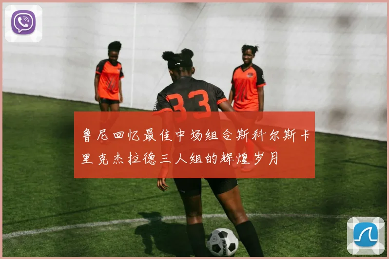 鲁尼回忆最佳中场组合斯科尔斯卡里克杰拉德三人组的辉煌岁月