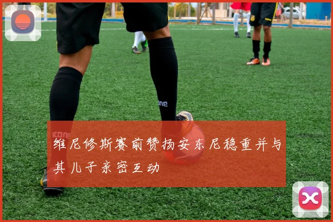 维尼修斯赛前赞扬安东尼稳重并与其儿子亲密互动