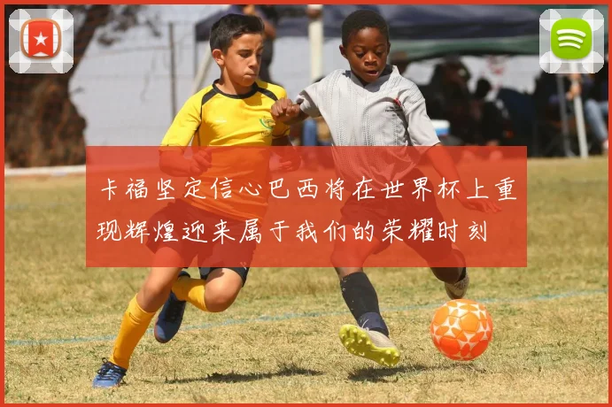 卡福坚定信心巴西将在世界杯上重现辉煌迎来属于我们的荣耀时刻